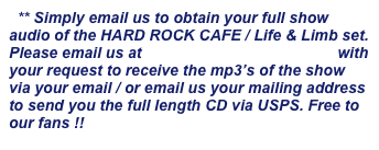 ** Simply email us to obtain your full show audio of the HARD ROCK CAFE / Life & Limb set. Please email us at info@lifenlimbmusic.com with your request to receive the mp3’s of the show via your email / or email us your mailing address to send you the full length CD via USPS. Free to our fans !!